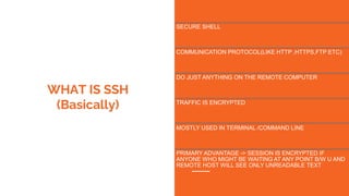 WHAT IS SSH
(Basically)
SECURE SHELL
COMMUNICATION PROTOCOL(LIKE HTTP ,HTTPS,FTP ETC)
DO JUST ANYTHING ON THE REMOTE COMPUTER
TRAFFIC IS ENCRYPTED
MOSTLY USED IN TERMINAL /COMMAND LINE
PRIMARY ADVANTAGE -> SESSION IS ENCRYPTED IF
ANYONE WHO MIGHT BE WAITING AT ANY POINT B/W U AND
REMOTE HOST WILL SEE ONLY UNREADABLE TEXT
 