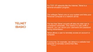 TELNET
(BASIC)
For TCP / IP networks like the Internet, Telnet is a
terminal emulation program.
The software Telnet runs on your system and links your
Personal Computer to a network server.
The fact that Telnet converts all data into plain text is
considered vulnerable. This means if a user sniffs a
network, you can record your username and password
during transmission.
Telnet allows a user to remotely access an account or
computer.
A consumer, for example, can telnet to a website host
computer to remotely control their files.
 
