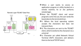 REMOTE LOGIN USING TELNET
 When a user wants to access an
application program or utility located on a
remote machine, he or she performs
remote login.
Here the TELNET client and server
programs come into use, the user sends the
keystrokes to the terminal driver.
ii. Where the local operating system
accepts the characters but does not
interpret them.
iii. The characters are sent to the TELNET
client, which transforms the characters to a
universal
iv. Character set called Network Virtual
Terminal (NVT) characters and delivers
them to the local TCP/IP stack (
 