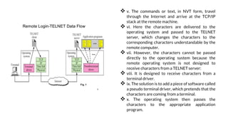 REMOTE LOGIN USING TELNET(Cont.)
 v. The commands or text, in NVT form, travel
through the Internet and arrive at the TCP/IP
stack at the remote machine.
 vi. Here the characters are delivered to the
operating system and passed to the TELNET
server, which changes the characters to the
corresponding characters understandable by the
remote computer.
 vii. However, the characters cannot be passed
directly to the operating system because the
remote operating system is not designed to
receive characters from a TELNET server:
 viii. It is designed to receive characters from a
terminal driver.
 ix. The solution is to add a piece of software called
a pseudo terminal driver, which pretends that the
characters are coming from a terminal.
 x. The operating system then passes the
characters to the appropriate application
program.
 