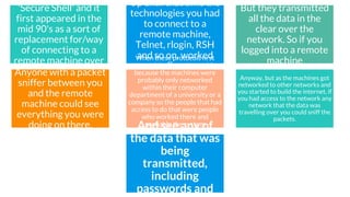 SSH
SSH stands for
'Secure Shell' and it
first appeared in the
mid 90's as a sort of
replacement for/way
of connecting to a
remote machine over
the internet.
Up until that time the
technologies you had
to connect to a
remote machine,
Telnet, rlogin, RSH
and so on, worked
fine
But they transmitted
all the data in the
clear over the
network. So if you
logged into a remote
machine
Anyone with a packet
sniffer between you
and the remote
machine could see
everything you were
doing on there.
When these protocols first
appeared that wasn't a problem
because the machines were
probably only networked
within their computer
department of a university or a
company so the people that had
access to do that were people
who worked there and
probably the system
administrators who had access
to these things.
Anyway, but as the machines got
networked to other networks and
you started to build the internet, if
you had access to the network any
network that the data was
travelling over you could sniff the
packets.
And see any of
the data that was
being
transmitted,
including
passwords and
 