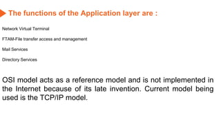 The functions of the Application layer are :
Network Virtual Terminal
FTAM-File transfer access and management
Mail Services
Directory Services
OSI model acts as a reference model and is not implemented in
the Internet because of its late invention. Current model being
used is the TCP/IP model.
 