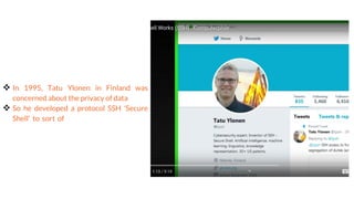Tatu Ylonen
 In 1995, Tatu Ylonen in Finland was
concerned about the privacy of data
 So he developed a protocol SSH 'Secure
Shell' to sort of encrypt the data so that
you couldn't sort of see how/what was being sent
over the wire
 