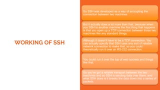 WORKING OF SSH
So SSH was developed as a way of encrypting the
connection between two machines
But it actually does a lot more than that, because when
you SSH to another machine the first thing that happens
is that you open up a TCP connection between those two
machines like any standard things.
Although it doesn't have to be a TCP connection. You
can actually specify that SSH uses any sort of reliable
network connection to make that, so you could
theoretically run it over an RS-232 connection.
You could run it over the top of web sockets and things
like that.
So you've got a reliable transport between the two
machines and so SSH is sending data over there. and
what SSH does is it breaks the data down into a series of
packets.
 