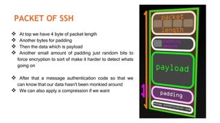 PACKET OF SSH
 At top we have 4 byte of packet length
 Another bytes for padding
 Then the data which is payload
 Another small amount of padding just random bits to
force encryption to sort of make it harder to detect whats
going on
 After that a message authentication code so that we
can know that our data hasn't been monkied around
 We can also apply a compression if we want
 