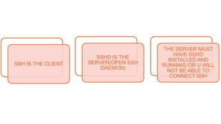 CLIENT/SERVER
COMMUNICATION
SSH IS THE CLIENT
SSHD IS THE
SERVER(OPEN SSH
DAEMON)
THE SERVER MUST
HAVE SSHD
INSTALLED AND
RUNNING OR U WILL
NOT BE ABLE TO
CONNECT SSH
 
