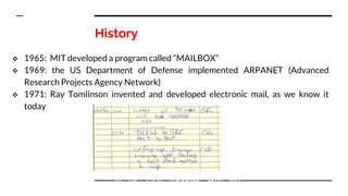 History
 1965: MIT developed a program called “MAILBOX”
 1969: the US Department of Defense implemented ARPANET (Advanced
Research Projects Agency Network)
 1971: Ray Tomlinson invented and developed electronic mail, as we know it
today
In fig. First message sent via
ARPANET
 