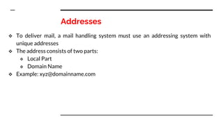 Addresses
 To deliver mail, a mail handling system must use an addressing system with
unique addresses
 The address consists of two parts:
 Local Part
 Domain Name
 Example: xyz@domainname.com
 