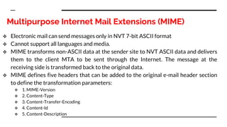 Multipurpose Internet Mail Extensions (MIME)
 Electronic mail can send messages only in NVT 7-bit ASCII format
 Cannot support all languages and media.
 MIME transforms non-ASCII data at the sender site to NVT ASCII data and delivers
them to the client MTA to be sent through the Internet. The message at the
receiving side is transformed back to the original data.
 MIME defines five headers that can be added to the original e-mail header section
to define the transformation parameters:
 1. MIME-Version
 2. Content-Type
 3. Content-Transfer-Encoding
 4. Content-Id
 5. Content-Description
 