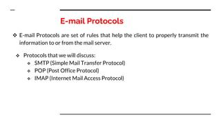 E-mail Protocols
 E-mail Protocols are set of rules that help the client to properly transmit the
information to or from the mail server.
 Protocols that we will discuss:
 SMTP (Simple Mail Transfer Protocol)
 POP (Post Office Protocol)
 IMAP (Internet Mail Access Protocol)
 