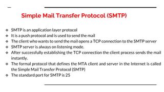Simple Mail Transfer Protocol (SMTP)
 SMTP is an application layer protocol
 It is a push protocol and is used to send the mail
 The client who wants to send the mail opens a TCP connection to the SMTP server
 SMTP server is always on listening mode.
 After successfully establishing the TCP connection the client process sends the mail
instantly.
 The formal protocol that defines the MTA client and server in the Internet is called
the Simple Mail Transfer Protocol (SMTP)
 The standard port for SMTP is 25
 