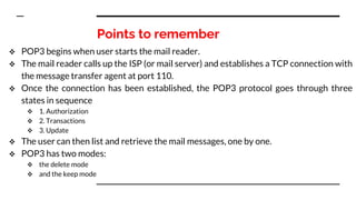 Points to remember
 POP3 begins when user starts the mail reader.
 The mail reader calls up the ISP (or mail server) and establishes a TCP connection with
the message transfer agent at port 110.
 Once the connection has been established, the POP3 protocol goes through three
states in sequence
 1. Authorization
 2. Transactions
 3. Update
 The user can then list and retrieve the mail messages, one by one.
 POP3 has two modes:
 the delete mode
 and the keep mode
 