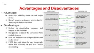 Advantages and Disadvantages
➔ Advantages:
 Useful for receiving emails on one single
device
 Doesn’t require an internet connection for
accessing the downloaded mails
➔ Disadvantages:
 Limited to downloading messages and
keeping a copy on server
 Not possible to access the same email from
multiple devices
 Does not allow the user to organize one’s mail
on the server
 POP3 does not allow the user to partially
check the contents of the mail before
downloading
 