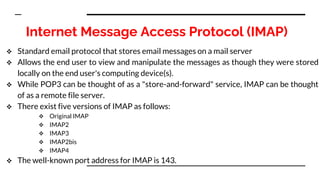 Internet Message Access Protocol (IMAP)
 Standard email protocol that stores email messages on a mail server
 Allows the end user to view and manipulate the messages as though they were stored
locally on the end user's computing device(s).
 While POP3 can be thought of as a "store-and-forward" service, IMAP can be thought
of as a remote file server.
 There exist five versions of IMAP as follows:
 Original IMAP
 IMAP2
 IMAP3
 IMAP2bis
 IMAP4
 The well-known port address for IMAP is 143.
 