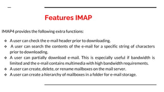 Features IMAP
IMAP4 provides the following extra functions:
 A user can check the e-mail header prior to downloading.
 A user can search the contents of the e-mail for a specific string of characters
prior to downloading.
 A user can partially download e-mail. This is especially useful if bandwidth is
limited and the e-mail contains multimedia with high bandwidth requirements.
 A user can create, delete, or rename mailboxes on the mail server.
 A user can create a hierarchy of mailboxes in a folder for e-mail storage.
 