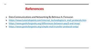 References
 Data Communications and Networking By Behrouz A. Forouzan
 https://www.tutorialspoint.com/internet_technologies/e_mail_protocols.htm
 https://www.geeksforgeeks.org/differences-between-pop3-and-imap/
 https://www.geeksforgeeks.org/simple-mail-transfer-protocol-smtp/
 