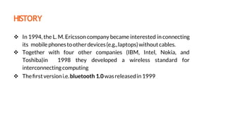 HISTORY
 In 1994, the L. M. Ericsson company became interested in connecting
its mobile phonestootherdevices(e.g.,laptops)withoutcables.
 Together with four other companies (IBM, Intel, Nokia, and
Toshiba)in 1998 they developed a wireless standard for
interconnectingcomputing
 Theﬁrstversioni.e.bluetooth 1.0wasreleasedin1999
using
 