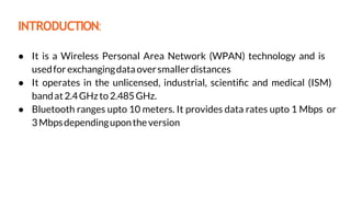 INTRODUCTION:
● It is a Wireless Personal Area Network (WPAN) technology and is
usedforexchangingdataoversmallerdistances
● It operates in the unlicensed, industrial, scientiﬁc and medical (ISM)
bandat2.4GHzto2.485GHz.
● Bluetooth ranges upto 10 meters. It provides data rates upto 1 Mbps or
3Mbpsdependingupontheversion
 