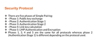  There are five phases of Simple Pairing:
 · Phase 1: Public key exchange
 · Phase 2: Authentication Stage 1
 · Phase 3: Authentication Stage 2
 · Phase 4: Link key calculation
 · Phase 5: LMP Authentication and Encryption
 Phases 1, 3, 4 and 5 are the same for all protocols whereas phase 2
(Authentication Stage 1) is different depending on the protocol used.
Security Protocol
Security Protocol
 