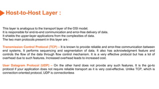 Host-to-Host Layer :
This layer is analogous to the transport layer of the OSI model.
It is responsible for end-to-end communication and error-free delivery of data.
It shields the upper-layer applications from the complexities of data.
The two main protocols present in this layer are :
Transmission Control Protocol (TCP) – It is known to provide reliable and error-free communication between
end systems. It performs sequencing and segmentation of data. It also has acknowledgment feature and
controls the flow of the data through flow control mechanism. It is a very effective protocol but has a lot of
overhead due to such features. Increased overhead leads to increased cost.
User Datagram Protocol (UDP) – On the other hand does not provide any such features. It is the go-to
protocol if your application does not require reliable transport as it is very cost-effective. Unlike TCP, which is
connection-oriented protocol, UDP is connectionless
 