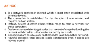 Ad-HOC
 is a network connection method which is most often associated with
wireless devices.
 The connection is established for the duration of one session and
requires no base station.
 Instead, devices discover others within range to form a network for
those computers.
 Devices may search for target nodes that are out of range by flooding the
network with broadcasts that are forwarded by each node.
 Connections are possible over multiple nodes (multihop ad hoc network).
 Routing protocols then provide stable connections even if nodes are
moving around
 