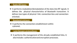 ● Radio (RF)layer:
 It performs modulation/demodulation of the data into RF signals. It
deﬁnes the physical characteristics of bluetooth transceiver. It
deﬁnes two types of physical link: connection-less and connection-
oriented.
● Baseband Linklayer:
 It performs the connection establishment within
apiconet.
● Link Manager protocollayer:
 It performs the management of the already established links. It
also includes authenticationand encryption processes.
 