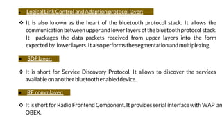 ● LogicalLinkControl andAdaptionprotocollayer:
 It is also known as the heart of the bluetooth protocol stack. It allows the
communication between upper and lower layers ofthe bluetooth protocol stack.
It packages the data packets received from upper layers into the form
expected by lowerlayers.Italsoperforms thesegmentationandmultiplexing.
● SDPlayer:
 It is short for Service Discovery Protocol. It allows to discover the services
availableonanotherbluetoothenableddevice.
● RF commlayer:
 It is short for Radio Frontend Component. It provides serial interface with WAP an
OBEX.
 