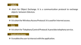 ● OBEX:
 short for Object Exchange. It is a communication protocol to exchange
objects between 2devices.
● WAP:
 It isshortfor WirelessAccessProtocol. It isusedfor internetaccess.
● TCS:
 Itisshort forTelephonyControl Protocol. Itprovidestelephonyservice.
● Applicationlayer:
 It enablestheusertointeract withtheapplication.
 