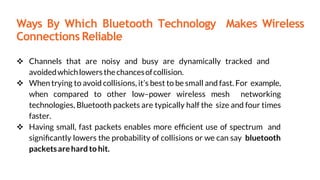 Ways By Which Bluetooth Technology Makes Wireless
Connections Reliable
 Channels that are noisy and busy are dynamically tracked and
avoidedwhichlowersthechancesofcollision.
 When trying to avoid collisions, it’s best to be small and fast. For example,
when compared to other low–power wireless mesh networking
technologies, Bluetooth packets are typically half the size and four times
faster.
 Having small, fast packets enables more efﬁcient use of spectrum and
signiﬁcantly lowers the probability of collisions or we can say bluetooth
packetsarehard to hit.
 