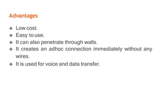 Advantages
 Low cost.
 Easy to use.
 It can also penetrate through walls.
 It creates an adhoc connection immediately without any
wires.
 It is used for voice and data transfer.
 