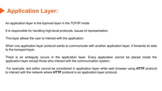 Application Layer:
An application layer is the topmost layer in the TCP/IP mode
It is responsible for handling high-level protocols, issues of representation.
This layer allows the user to interact with the application.
When one application layer protocol wants to communicate with another application layer, it forwards its data
to the transport layer.
There is an ambiguity occurs in the application layer. Every application cannot be placed inside the
application layer except those who interact with the communication system.
For example: text editor cannot be considered in application layer while web browser using HTTP protocol
to interact with the network where HTTP protocol is an application layer protocol.
 