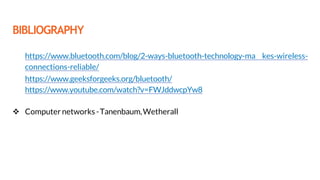 BIBLIOGRAPHY
 https://www.bluetooth.com/blog/2-ways-bluetooth-technology-ma kes-wireless-
connections-reliable/
 https://www.geeksforgeeks.org/bluetooth/
 https://www.youtube.com/watch?v=FWJddwcpYw8
 Computer networks-Tanenbaum,Wetherall
 