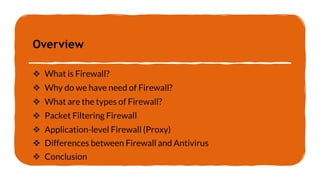Overview
 What is Firewall?
 Why do we have need of Firewall?
 What are the types of Firewall?
 Packet Filtering Firewall
 Application-level Firewall (Proxy)
 Differences between Firewall and Antivirus
 Conclusion
 