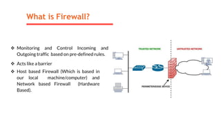 What is Firewall?
 Monitoring and Control Incoming and
Outgoing traffic based on pre-defined rules.
 Acts like a barrier
 Host based Firewall (Which is based in
our local machine/computer) and
Network based Firewall (Hardware
Based).
 
