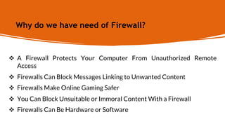 Why do we have need of Firewall?
 A Firewall Protects Your Computer From Unauthorized Remote
Access
 Firewalls Can Block Messages Linking to Unwanted Content
 Firewalls Make Online Gaming Safer
 You Can Block Unsuitable or Immoral Content With a Firewall
 Firewalls Can Be Hardware or Software
 