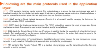 Following are the main protocols used in the application
layer:
HTTP: HTTP stands for Hypertext transfer protocol. This protocol allows us to access the data over the world wide web. It
transfers the data in the form of plain text, audio, video. It is known as a Hypertext transfer protocol as it has the efficiency to
use in a hypertext environment where there are rapid jumps from one document to another.
SNMP: SNMP stands for Simple Network Management Protocol. It is a framework used for managing the devices on the
internet by using the TCP/IP protocol suite.
SMTP: SMTP stands for Simple mail transfer protocol. The TCP/IP protocol that supports the e-mail is known as a Simple
mail transfer protocol. This protocol is used to send the data to another e-mail address.
DNS: DNS stands for Domain Name System. An IP address is used to identify the connection of a host to the internet
uniquely. But, people prefer to use the names instead of addresses. Therefore, the system that maps the name to the
address is known as Domain Name System.
TELNET: It is an abbreviation for Terminal Network. It establishes the connection between the local computer and remote
computer in such a way that the local terminal appears to be a terminal at the remote system.
FTP: FTP stands for File Transfer Protocol. FTP is a standard internet protocol used for transmitting the files from one
computer to another computer
 