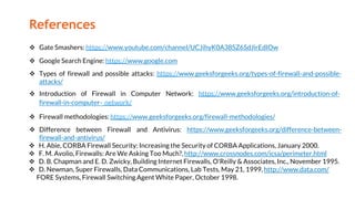 References
 Gate Smashers: https://www.youtube.com/channel/UCJihyK0A38SZ6SdJirEdIOw
 Google Search Engine: https://www.google.com
 Types of firewall and possible attacks: https://www.geeksforgeeks.org/types-of-firewall-and-possible-
attacks/
 Introduction of Firewall in Computer Network: https://www.geeksforgeeks.org/introduction-of-
firewall-in-computer- network/
 Firewall methodologies: https://www.geeksforgeeks.org/firewall-methodologies/
 Difference between Firewall and Antivirus: https://www.geeksforgeeks.org/difference-between-
firewall-and-antivirus/
 H. Abie, CORBA Firewall Security: Increasing the Security of CORBA Applications, January 2000.
 F. M. Avolio, Firewalls: Are We Asking Too Much?, http://www.crossnodes.com/icsa/perimeter.html
 D. B. Chapman and E. D. Zwicky, Building Internet Firewalls, O'Reilly & Associates, Inc., November 1995.
 D. Newman, Super Firewalls, Data Communications, Lab Tests, May 21, 1999, http://www.data.com/
FORE Systems, Firewall Switching Agent White Paper, October 1998.
 