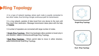 55
Ring Topology
Single Ring Topology
Dual - Ring Topology
• It is a type of network topology where each node is exactly connected to
two other nodes, thus forming a single continuous path for transmission.
• In a ring network, packets of data travel from one device to the next until
they reach their destination. Message transmission takes place with the help
of TOKEN.
• A number of repeaters are connected with large number of nodes.
• Single Ring Topology - Most ring topologies allow packets to travel only in
one direction, called a Unidirectional/Single Ring Topology.
• Dual Ring Topology - Others permit data to move in either direction,
called bidirectional/ Dual-Ring Topology.
 