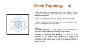 Mesh Topology
• Mesh technology is an arrangement of the network in which
computers are interconnected with each other through various
redundant connections.
• There are multiple paths from one computer to another computer.
• It does not contain the switch, hub or any central computer which
acts as a central point of communication.
Types –
•Full Mesh Topology - Every computer in the network has a
connection to each of the other computers in that network.
•Partially – Connected Mesh Topology - At least two of the
computers in the network have connections to multiple other
computers in that network. If one of the primary computers or
connections in the network fails, the rest of the network continues to
operate normally.
 