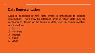 Data Representation
Data is collection of raw facts which is processed to deduce
information. There may be different forms in which data may be
represented. Some of the forms of data used in communication
are as follows;
1 : text
2 : numbers
3 : images
4 : audio
5 : video
 