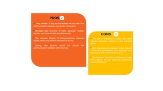 PROS
CONS
• Very reliable - if any link breakdown will not affect the
communication between connected computers.
• Manages high amounts of traffic, because multiple
devices can transmit data simultaneously.
• The complex degree of interconnectivity between
nodes makes the network resistant to failure.
• Adding new devices would not disrupt the
communication between other devices.
• The cost to implement is higher than other
network topologies, making it a less desirable
option.
• Each interconnection between nodes requires
a cable and configuration once deployed, so it
can also be time-consuming to set up.
• The chance of redundant connections is high,
which adds to the high costs and potential for
reduced efficiency.
 