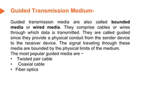 Guided Transmission Medium-
Guided transmission media are also called bounded
media or wired media. They comprise cables or wires
through which data is transmitted. They are called guided
since they provide a physical conduit from the sender device
to the receiver device. The signal traveling through these
media are bounded by the physical limits of the medium.
The most popular guided media are −
• Twisted pair cable
• Coaxial cable
• Fiber optics
 
