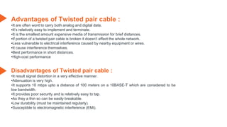 Advantages of Twisted pair cable :
•It are often wont to carry both analog and digital data.
•It’s relatively easy to implement and terminate.
•It is the smallest amount expensive media of transmission for brief distances.
•If portion of a twisted pair cable is broken it doesn’t effect the whole network.
•Less vulnerable to electrical interference caused by nearby equipment or wires.
•It cause interference themselves.
•Best performance in short distances.
•High-cost performance
Disadvantages of Twisted pair cable :
•It result signal distortion in a very effective manner.
•Attenuation is very high.
•It supports 10 mbps upto a distance of 100 meters on a 10BASE-T which are considered to be
low bandwidth.
•It provides poor security and is relatively easy to tap.
•As they a thin so can be easily breakable.
•Low durability (must be maintained regularly).
•Susceptible to electromagnetic interference (EMI).
 
