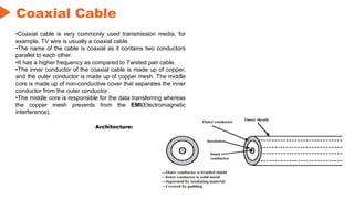 Coaxial Cable
Architecture:
•Coaxial cable is very commonly used transmission media, for
example, TV wire is usually a coaxial cable.
•The name of the cable is coaxial as it contains two conductors
parallel to each other.
•It has a higher frequency as compared to Twisted pair cable.
•The inner conductor of the coaxial cable is made up of copper,
and the outer conductor is made up of copper mesh. The middle
core is made up of non-conductive cover that separates the inner
conductor from the outer conductor.
•The middle core is responsible for the data transferring whereas
the copper mesh prevents from the EMI(Electromagnetic
interference).
 