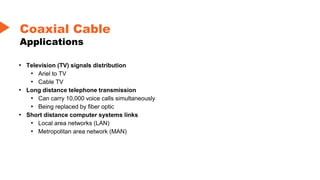 • Television (TV) signals distribution
• Ariel to TV
• Cable TV
• Long distance telephone transmission
• Can carry 10,000 voice calls simultaneously
• Being replaced by fiber optic
• Short distance computer systems links
• Local area networks (LAN)
• Metropolitan area network (MAN)
Coaxial Cable
Applications
 