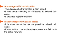 Advantages Of Coaxial cable:
•The data can be transmitted at high speed.
•It has better shielding as compared to twisted pair
cable.
•It provides higher bandwidth
.
Disadvantages Of Coaxial cable:
•It is more expensive as compared to twisted pair
cable.
•If any fault occurs in the cable causes the failure in
the entire network.
 