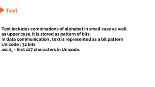 Text
Text includes combinations of alphabet in small case as well
as upper case. It is stored as pattern of bits.
In data communication , text is represented as a bit pattern
Unicode : 32 bits
ascii_ - first 127 characters in Unicode.
4
 
