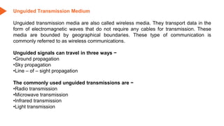 Unguided Transmission Medium
Unguided transmission media are also called wireless media. They transport data in the
form of electromagnetic waves that do not require any cables for transmission. These
media are bounded by geographical boundaries. These type of communication is
commonly referred to as wireless communications.
Unguided signals can travel in three ways −
•Ground propagation
•Sky propagation
•Line – of – sight propagation
The commonly used unguided transmissions are −
•Radio transmission
•Microwave transmission
•Infrared transmission
•Light transmission
 
