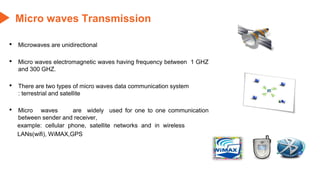 Micro waves Transmission
• Microwaves are unidirectional
• Micro waves electromagnetic waves having frequency between 1 GHZ
and 300 GHZ.
• There are two types of micro waves data communication system
: terrestrial and satellite
• Micro waves are widely used for one to one communication
between sender and receiver,
example: cellular phone, satellite networks and in wireless
LANs(wifi), WiMAX,GPS
 