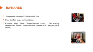 ▪ Frequencies between 300 GHz to 400 THz.
▪ Used for short-range communication
▪ Example: Night Vision Camera,Remote control, File sharing
between two phones, Communication between a PC and peripheral
device,
INFRARED
 